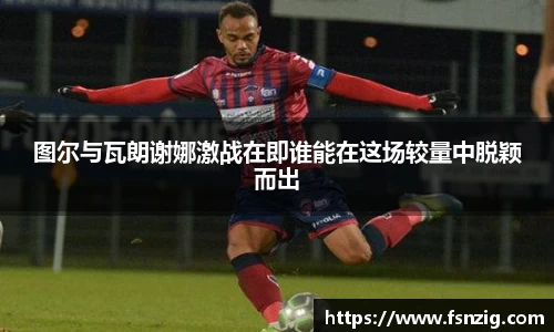 图尔与瓦朗谢娜激战在即谁能在这场较量中脱颖而出